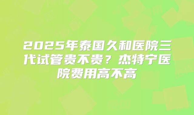 2025年泰国久和医院三代试管贵不贵？杰特宁医院费用高不高