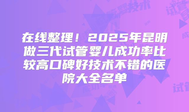 在线整理!2025年昆明做三代试管婴儿成功率比较高口碑好技术不错的医院大全名单