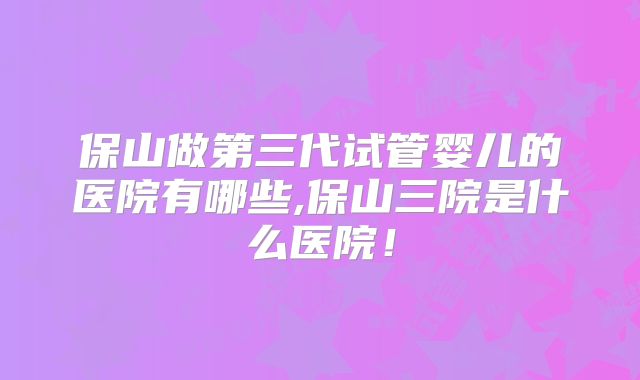 保山做第三代试管婴儿的医院有哪些,保山三院是什么医院!