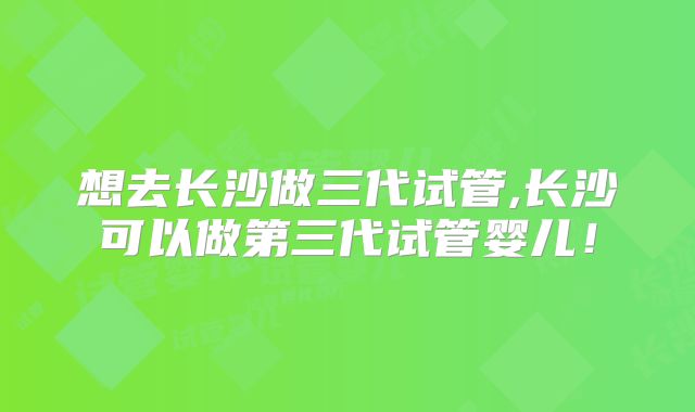 想去长沙做三代试管,长沙可以做第三代试管婴儿!