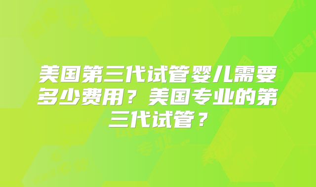 美国第三代试管婴儿需要多少费用?美国专业的第三代试管?