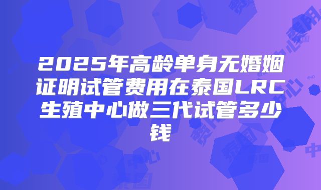 2025年高龄单身无婚姻证明试管费用在泰国LRC生殖中心做三代试管多少钱