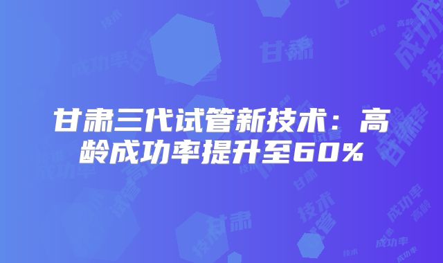 甘肃三代试管新技术：高龄成功率提升至60%