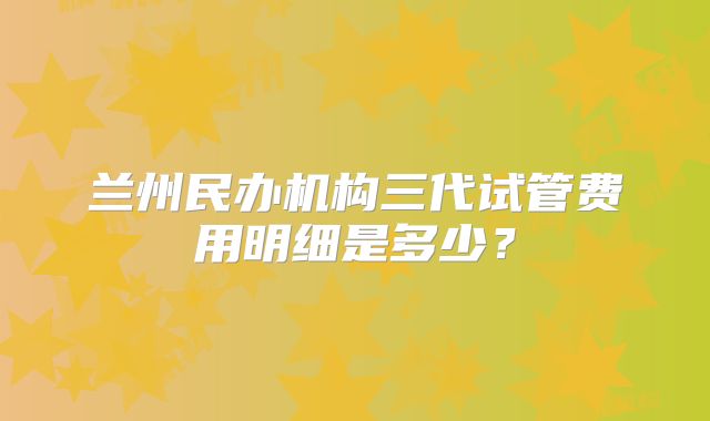 兰州民办机构三代试管费用明细是多少？