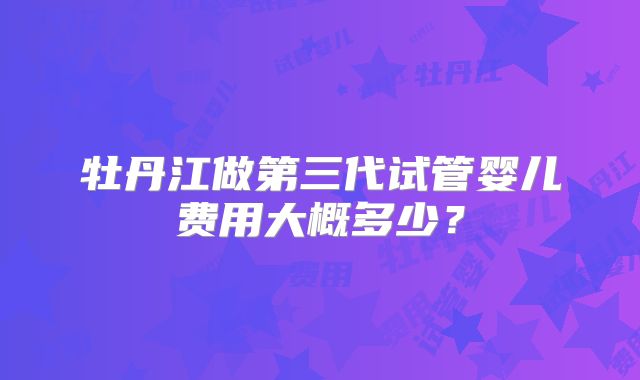 牡丹江做第三代试管婴儿费用大概多少？