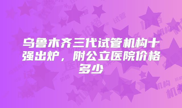 乌鲁木齐三代试管机构十强出炉,附公立医院价格多少
