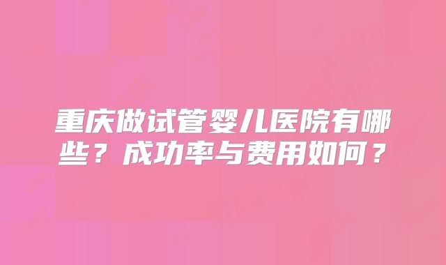 重庆做试管婴儿医院有哪些?成功率与费用如何?