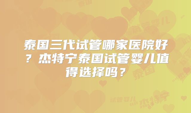 泰国三代试管哪家医院好?杰特宁泰国试管婴儿值得选择吗?