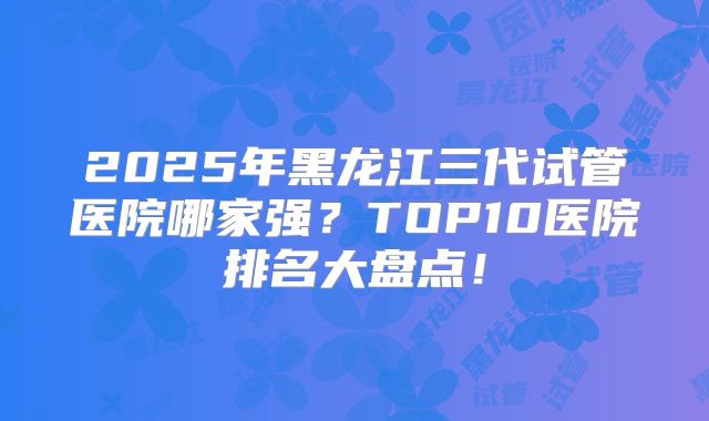 2025年黑龙江三代试管医院哪家强？TOP10医院排名大盘点！