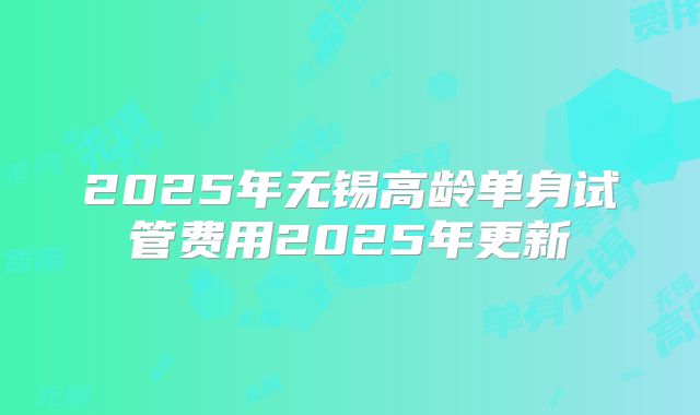 2025年无锡高龄单身试管费用2025年更新