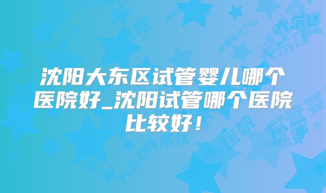 沈阳大东区试管婴儿哪个医院好_沈阳试管哪个医院比较好!
