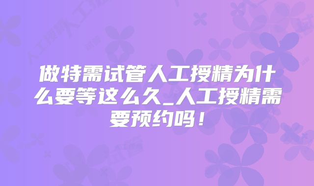 做特需试管人工授精为什么要等这么久_人工授精需要预约吗!