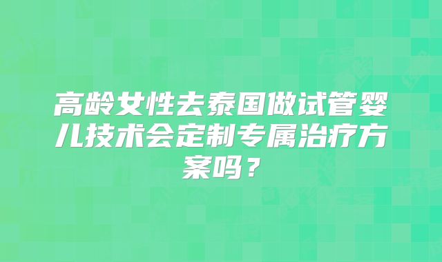 高龄女性去泰国做试管婴儿技术会定制专属治疗方案吗?