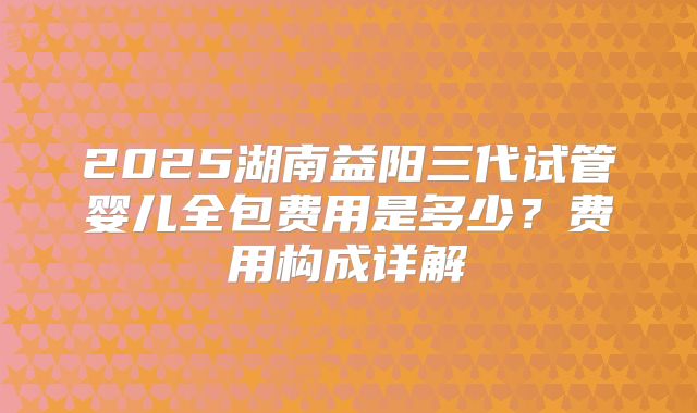 2025湖南益阳三代试管婴儿全包费用是多少?费用构成详解