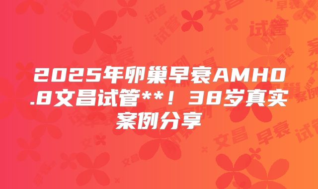 2025年卵巢早衰AMH0.8文昌试管**！38岁真实案例分享