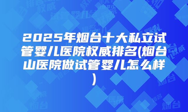2025年烟台十大私立试管婴儿医院权威排名(烟台山医院做试管婴儿怎么样)