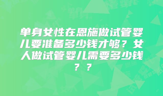 单身女性在恩施做试管婴儿要准备多少钱才够?女人做试管婴儿需要多少钱??