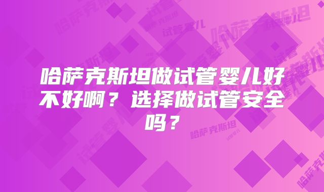 哈萨克斯坦做试管婴儿好不好啊?选择做试管安全吗?