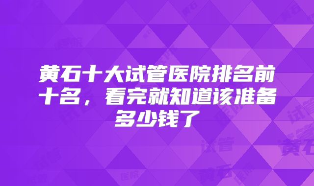 黄石十大试管医院排名前十名,看完就知道该准备多少钱了