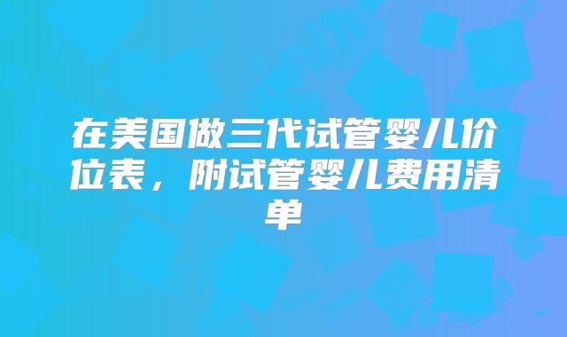 在美国做三代试管婴儿价位表,附试管婴儿费用清单