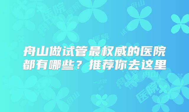 舟山做试管最权威的医院都有哪些?推荐你去这里