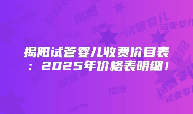揭阳试管婴儿收费价目表:2025年价格表明细!