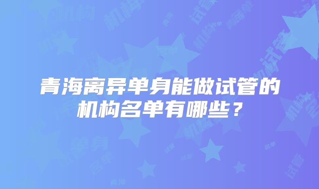 青海离异单身能做试管的机构名单有哪些?