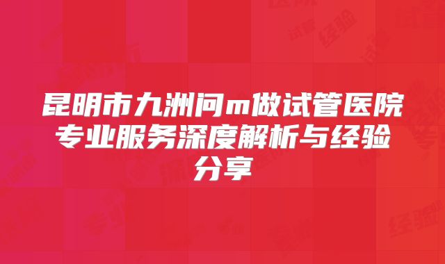 昆明市九洲问m做试管医院专业服务深度解析与经验分享