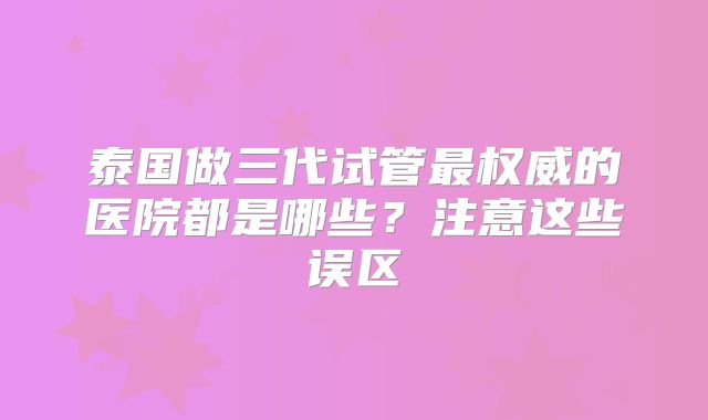 泰国做三代试管最权威的医院都是哪些?注意这些误区