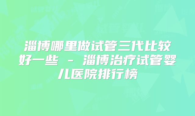 淄博哪里做试管三代比较好一些 - 淄博治疗试管婴儿医院排行榜