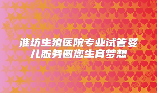 淮坊生殖医院专业试管婴儿服务圆您生育梦想