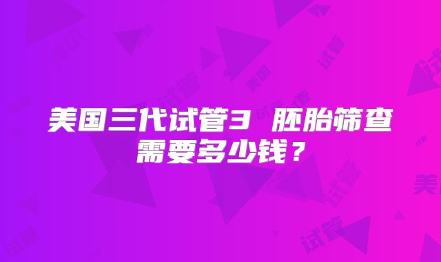 美国三代试管3 胚胎筛查需要多少钱？
