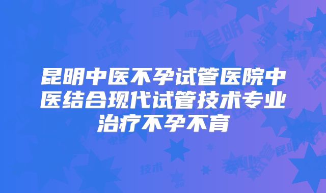 昆明中医不孕试管医院中医结合现代试管技术专业治疗不孕不育