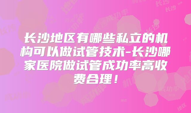 长沙地区有哪些私立的机构可以做试管技术-长沙哪家医院做试管成功率高收费合理！