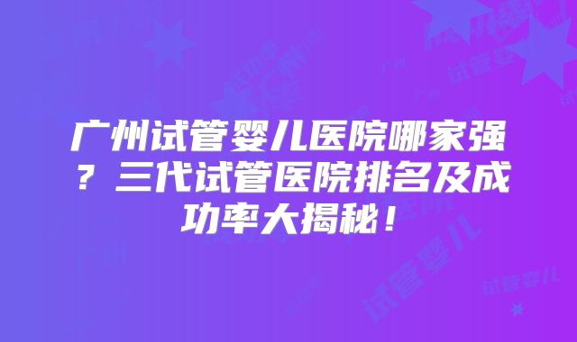 广州试管婴儿医院哪家强？三代试管医院排名及成功率大揭秘！