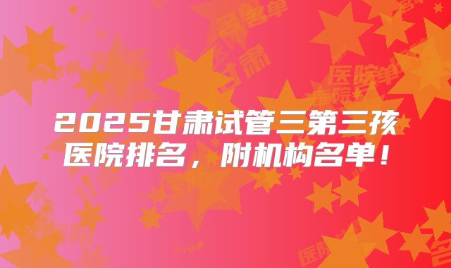 2025甘肃试管三第三孩医院排名,附机构名单!