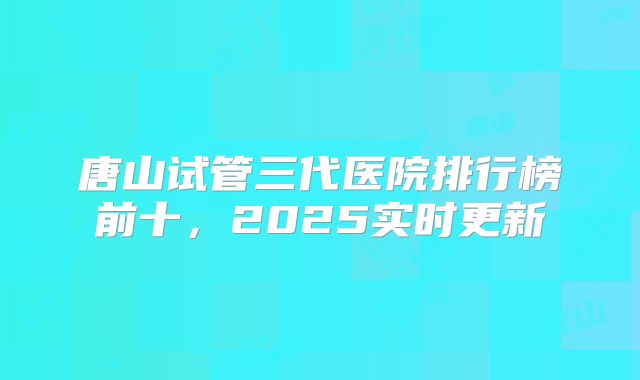 唐山试管三代医院排行榜前十,2025实时更新