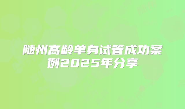 随州高龄单身试管成功案例2025年分享