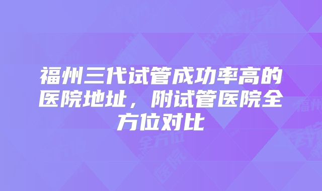 福州三代试管成功率高的医院地址,附试管医院全方位对比