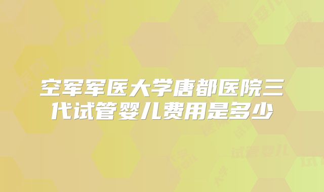 空军军医大学唐都医院三代试管婴儿费用是多少