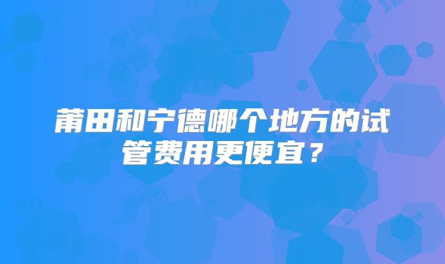莆田和宁德哪个地方的试管费用更便宜?