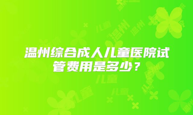 温州综合成人儿童医院试管费用是多少？