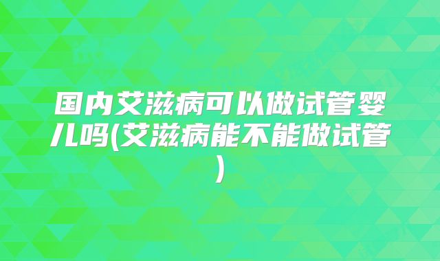 国内艾滋病可以做试管婴儿吗(艾滋病能不能做试管)