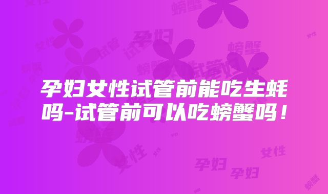 孕妇女性试管前能吃生蚝吗-试管前可以吃螃蟹吗！