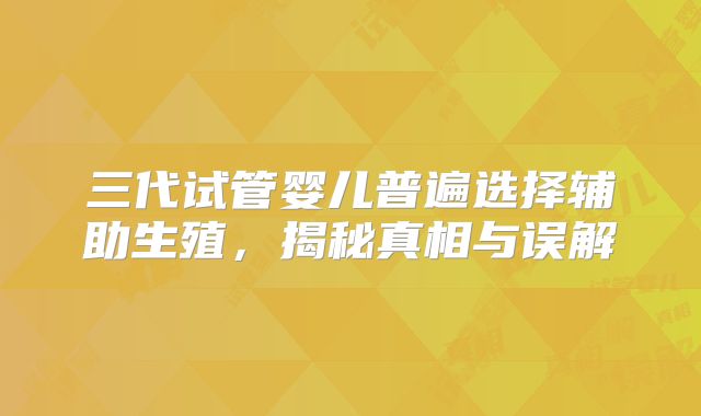 三代试管婴儿普遍选择辅助生殖，揭秘真相与误解