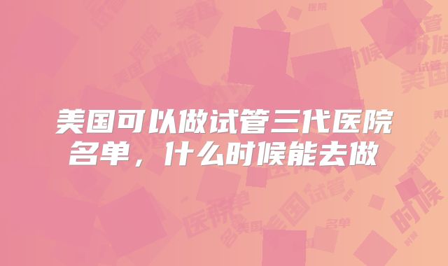美国可以做试管三代医院名单,什么时候能去做
