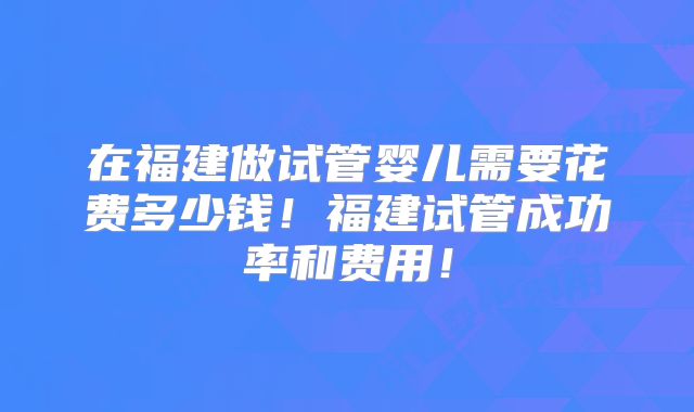 在福建做试管婴儿需要花费多少钱！福建试管成功率和费用！
