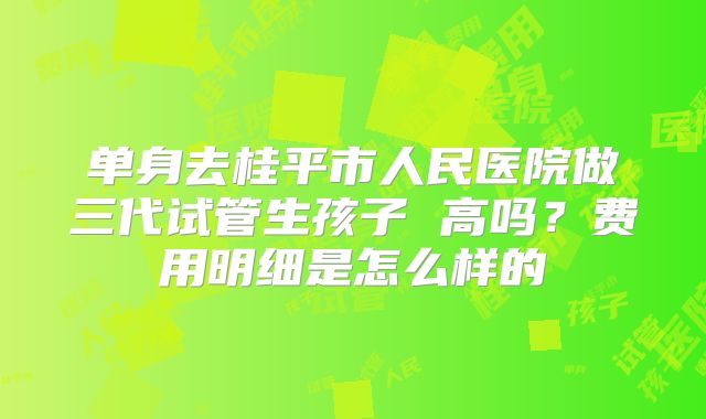 单身去桂平市人民医院做三代试管生孩子 高吗?费用明细是怎么样的