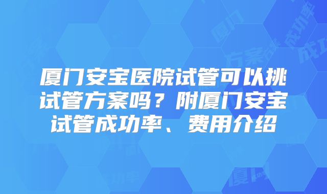 厦门安宝医院试管可以挑试管方案吗？附厦门安宝试管成功率、费用介绍