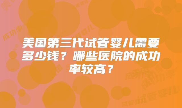 美国第三代试管婴儿需要多少钱？哪些医院的成功率较高？